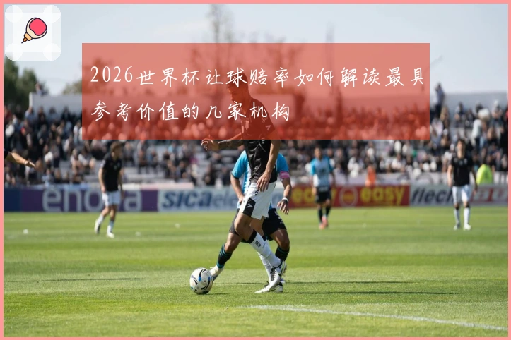 2026世界杯让球赔率如何解读最具参考价值的几家机构