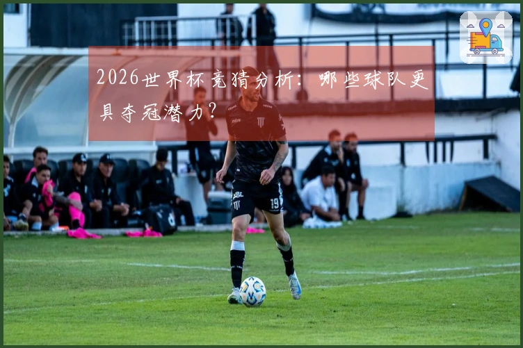 2026世界杯竞猜分析：哪些球队更具夺冠潜力？