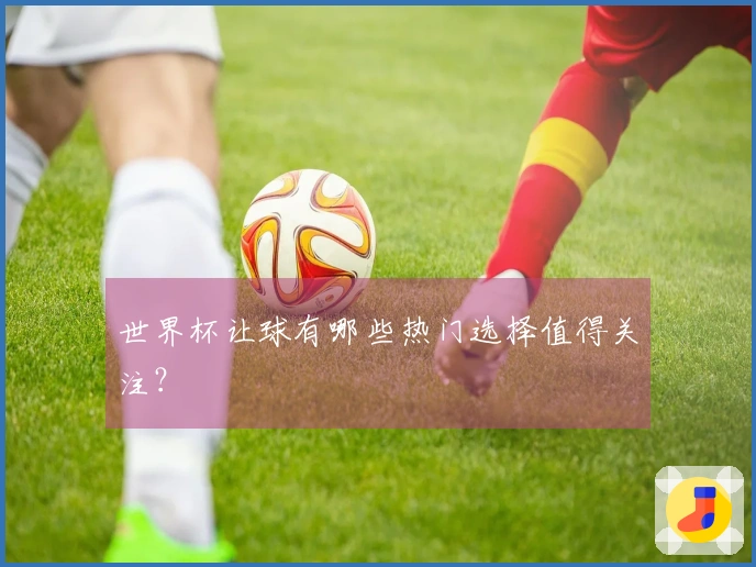 世界杯让球有哪些热门选择值得关注？